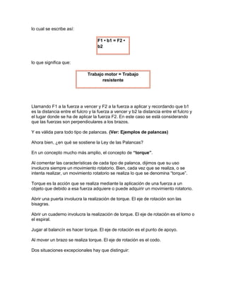 lo cual se escribe así:

                                    F1 • b1 = F2 •
                                    b2


lo que significa que:

                              Trabajo motor = Trabajo
                                     resistente




Llamando F1 a la fuerza a vencer y F2 a la fuerza a aplicar y recordando que b1
es la distancia entre el fulcro y la fuerza a vencer y b2 la distancia entre el fulcro y
el lugar donde se ha de aplicar la fuerza F2. En este caso se está considerando
que las fuerzas son perpendiculares a los brazos.

Y es válida para todo tipo de palancas. (Ver: Ejemplos de palancas)

Ahora bien, ¿en qué se sostiene la Ley de las Palancas?

En un concepto mucho más amplio, el concepto de “torque”.

Al comentar las características de cada tipo de palanca, dijimos que su uso
involucra siempre un movimiento rotatorio. Bien, cada vez que se realiza, o se
intenta realizar, un movimiento rotatorio se realiza lo que se denomina “torque”.

Torque es la acción que se realiza mediante la aplicación de una fuerza a un
objeto que debido a esa fuerza adquiere o puede adquirir un movimiento rotatorio.

Abrir una puerta involucra la realización de torque. El eje de rotación son las
bisagras.

Abrir un cuaderno involucra la realización de torque. El eje de rotación es el lomo o
el espiral.

Jugar al balancín es hacer torque. El eje de rotación es el punto de apoyo.

Al mover un brazo se realiza torque. El eje de rotación es el codo.

Dos situaciones excepcionales hay que distinguir:
 