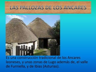 Es una construcción tradicional de los Ancares
leoneses, y unas zonas de Lugo además de, el valle
de Furniella, y de Ibias (Asturias).
 