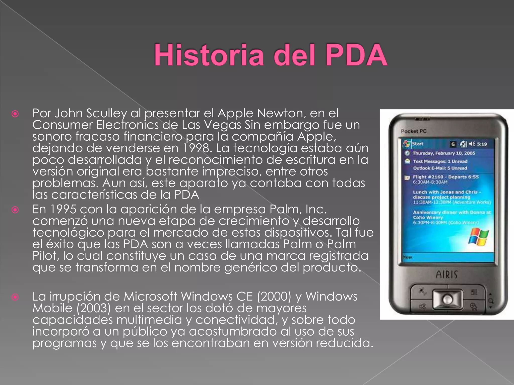  Por John Sculley al presentar el Apple Newton, en el
Consumer Electronics de Las Vegas Sin embargo fue un
sonoro fracaso financiero para la compañía Apple,
dejando de venderse en 1998. La tecnología estaba aún
poco desarrollada y el reconocimiento de escritura en la
versión original era bastante impreciso, entre otros
problemas. Aun así, este aparato ya contaba con todas
las características de la PDA
 En 1995 con la aparición de la empresa Palm, Inc.
comenzó una nueva etapa de crecimiento y desarrollo
tecnológico para el mercado de estos dispositivos. Tal fue
el éxito que las PDA son a veces llamadas Palm o Palm
Pilot, lo cual constituye un caso de una marca registrada
que se transforma en el nombre genérico del producto.
 La irrupción de Microsoft Windows CE (2000) y Windows
Mobile (2003) en el sector los dotó de mayores
capacidades multimedia y conectividad, y sobre todo
incorporó a un público ya acostumbrado al uso de sus
programas y que se los encontraban en versión reducida.
 
