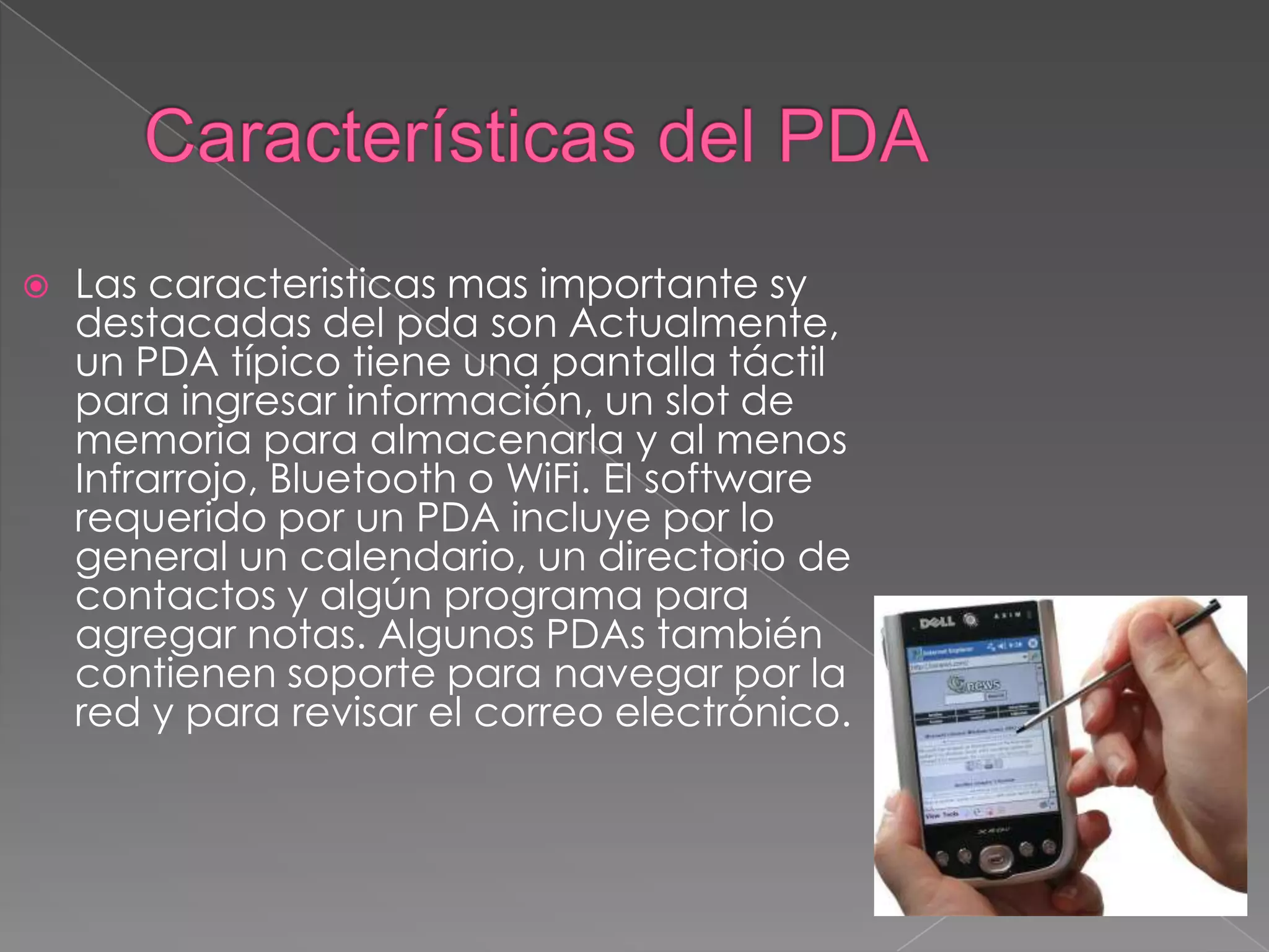  Las caracteristicas mas importante sy
destacadas del pda son Actualmente,
un PDA típico tiene una pantalla táctil
para ingresar información, un slot de
memoria para almacenarla y al menos
Infrarrojo, Bluetooth o WiFi. El software
requerido por un PDA incluye por lo
general un calendario, un directorio de
contactos y algún programa para
agregar notas. Algunos PDAs también
contienen soporte para navegar por la
red y para revisar el correo electrónico.
 