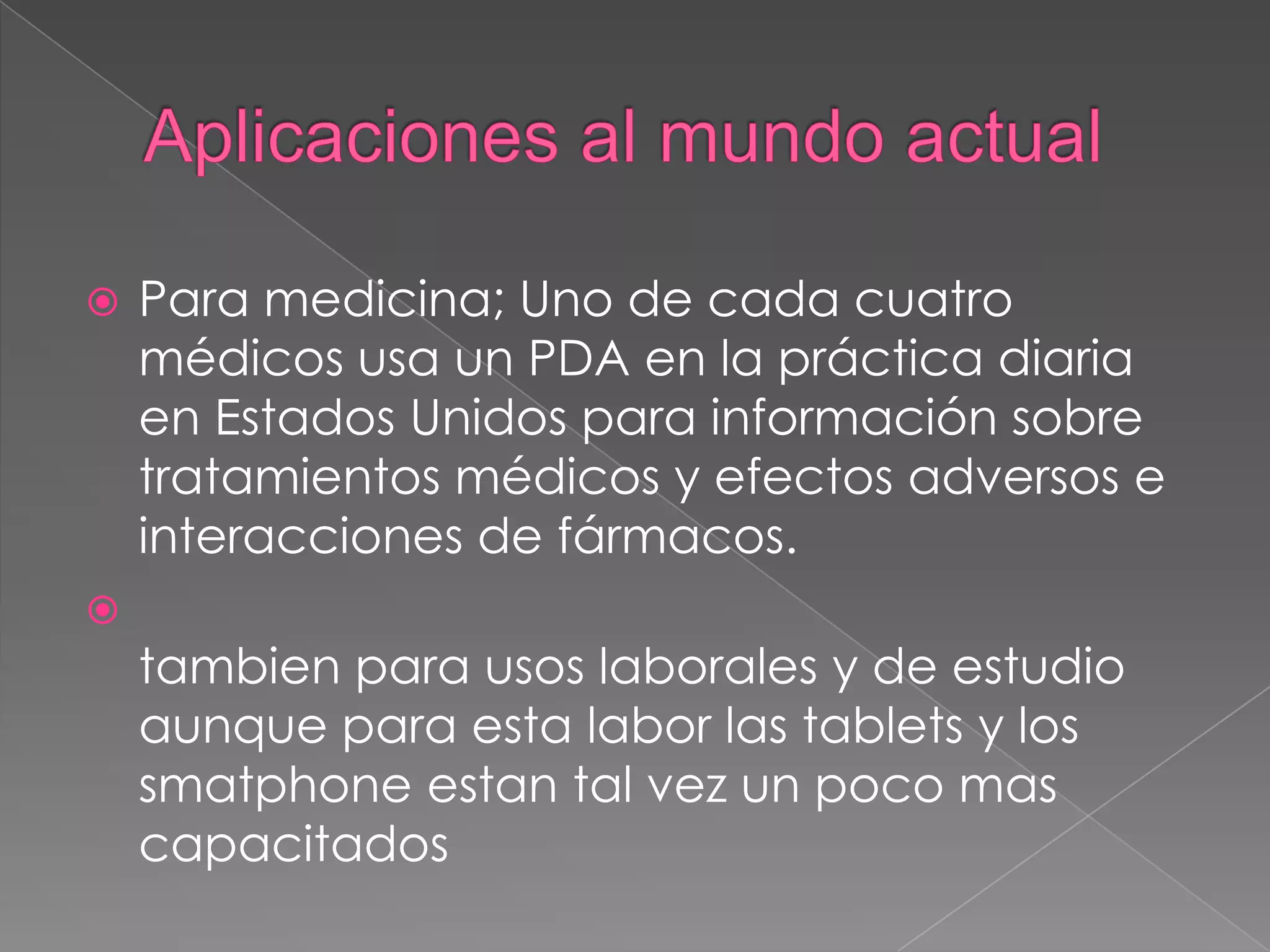  Para medicina; Uno de cada cuatro
médicos usa un PDA en la práctica diaria
en Estados Unidos para información sobre
tratamientos médicos y efectos adversos e
interacciones de fármacos.

tambien para usos laborales y de estudio
aunque para esta labor las tablets y los
smatphone estan tal vez un poco mas
capacitados
 