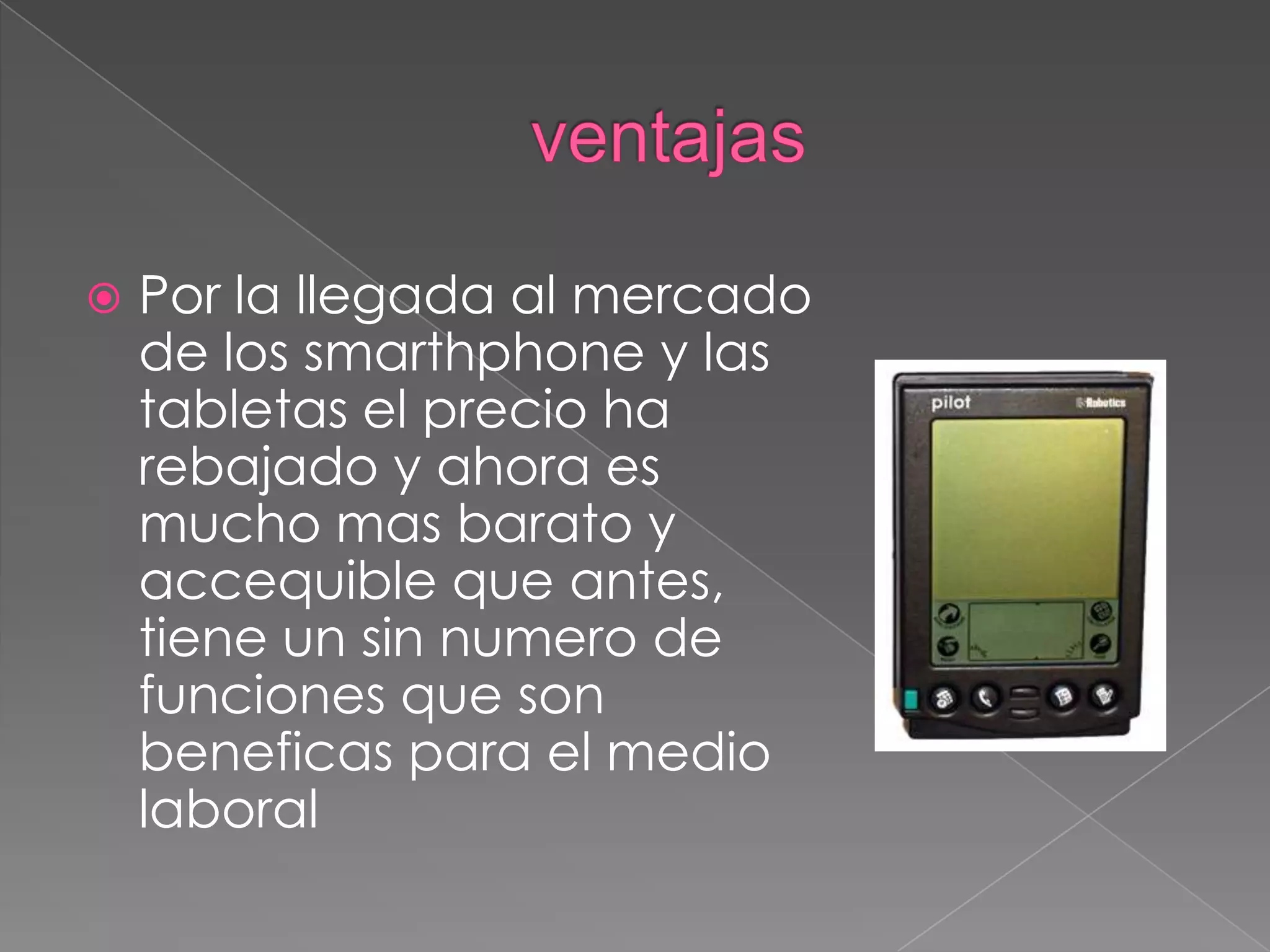  Por la llegada al mercado
de los smarthphone y las
tabletas el precio ha
rebajado y ahora es
mucho mas barato y
accequible que antes,
tiene un sin numero de
funciones que son
beneficas para el medio
laboral
 