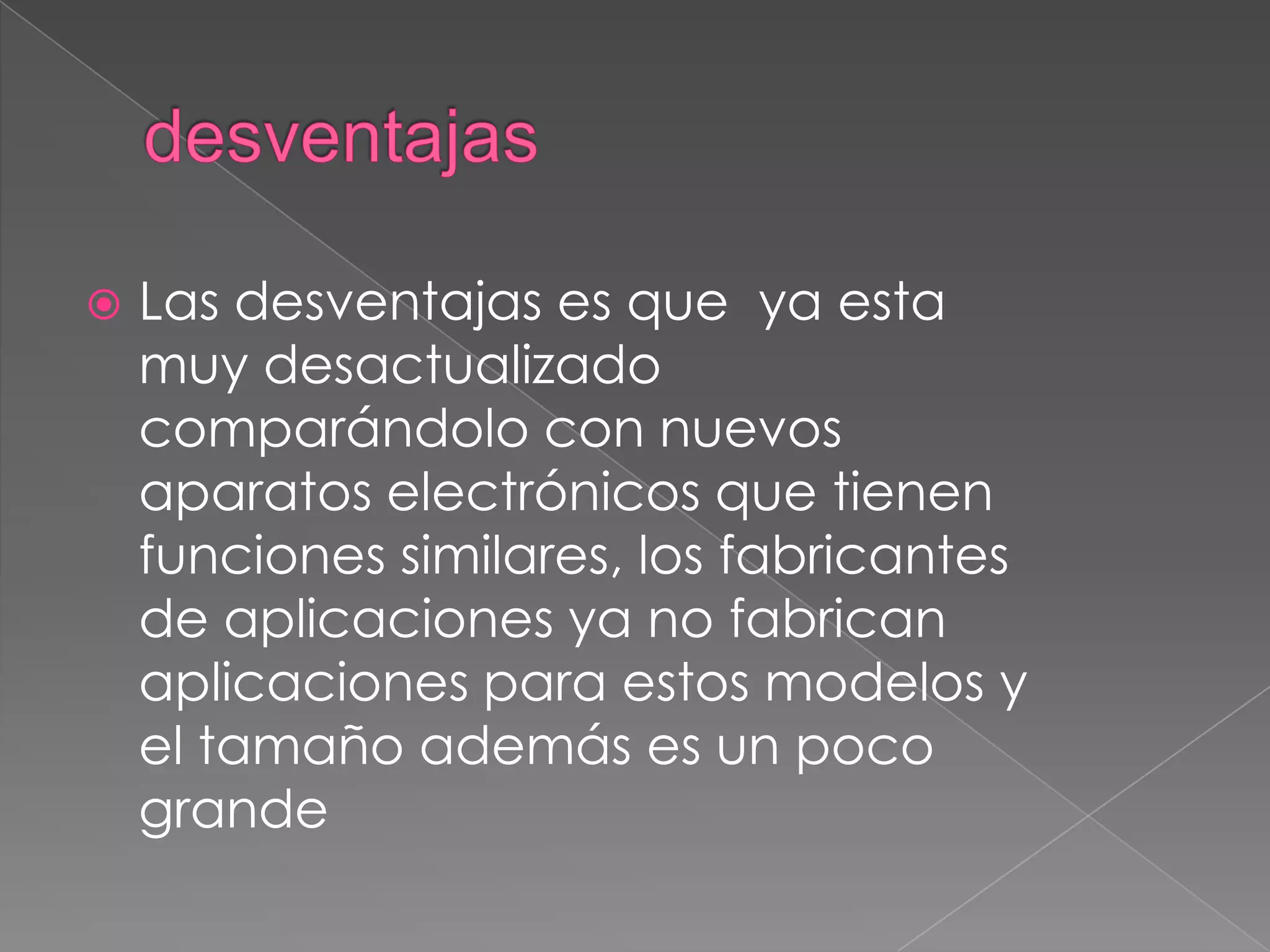  Las desventajas es que ya esta
muy desactualizado
comparándolo con nuevos
aparatos electrónicos que tienen
funciones similares, los fabricantes
de aplicaciones ya no fabrican
aplicaciones para estos modelos y
el tamaño además es un poco
grande
 