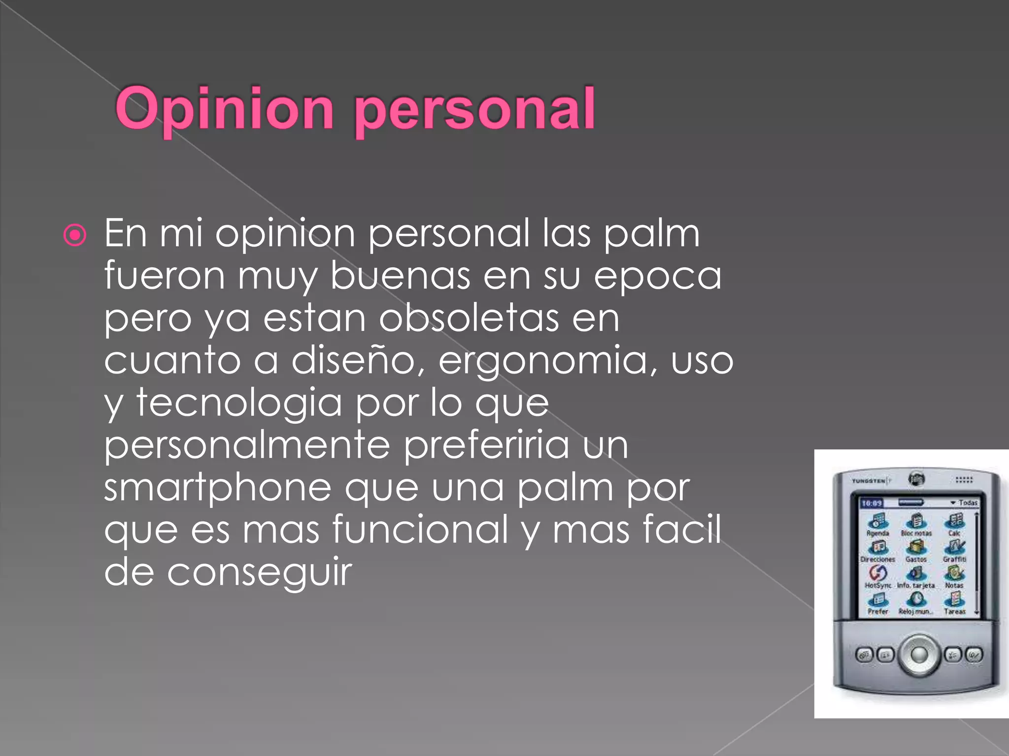 En mi opinion personal las palm
fueron muy buenas en su epoca
pero ya estan obsoletas en
cuanto a diseño, ergonomia, uso
y tecnologia por lo que
personalmente preferiria un
smartphone que una palm por
que es mas funcional y mas facil
de conseguir
 