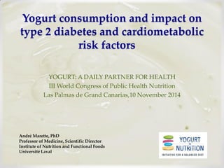 Yogurt consumption and impact on type 2 diabetes and cardiometabolic risk factors 
YOGURT: A DAILY PARTNER FOR HEALTH 
III World Congress of Public Health Nutrition 
Las Palmas de Grand Canarias,10 November 2014 
André Marette, PhD Professor of Medicine, Scientific Director Institute of Nutrition and Functional Foods Université Laval  