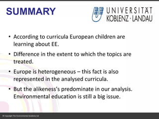 SUMMARY 
•According to curricula European children are learning about EE. 
•Difference in the extent to which the topics are treated. 
•Europe is heterogeneous –this fact is also represented in the analysed curricula. 
•But the alikeness's predominate in our analysis. Environmental education is still a big issue.  