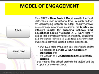 MODEL OF ENGAGEMENT 
ThisGREENHeroProjectModelprovidethelocalinstrumentsusedatnationallevelbyeachpartnerforencouragingschoolstoadoptcomprehensiveenvironmentalawarenessprograms,fordevelopaneffectivemodelforengagingschoolsandeducationalbodies“BecomeAGREENHero!” andtofindelementsinvolvedininitiating,educatingandmotivatingschoolstoundertakeenvironmentalawarenessactivitiestailoredtotheirlocalneeds. 
The GREEN Hero Project Modelincorporates both: 
•the concept of School GREEN Education’ promotionand 
•the concept of a GREEN Education promoting schools. 
thatmeans:Theschoolpromotetheprojectandtheprojectpromotetheschool 
STRATEGY: 
AIMS:  