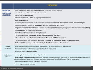 INSTRUMENTS Contact the INDIVIDUALS MILESTONES - Get an endorsement letter from Regional authority in charge of primary education - Send invitation for collaboration to the schools (emails) - Organize face-to-face meetings - Elaborate and distribute a leaflet for engaging with the schools - Online social networks - Establishing the contacts needed for the Green Hero project means of already known partner schools, friends, colleagues - Promoting the project through our homepage as well as to direct contact with schools - Using web2.0 tools for collaboration and e-learning education: post a message on yahoo-groups or didactical communities (RO,IT) - Provide Incentives for the school to be involved: *Consultancy in Environment issues during the project *The School will receive Certificate of “School of GRREN Education” (GE, RO,IT) *The teachers will receive Certificates for Coordinator Teacher in GREEN Heroes project *The School-Students from Gymnasium will receive Certificates for Volunteering Activity in Environment Issues - The Project’s Platform can generate automatically the Certificates at the end of each activity Gateway Personnel - Contacting the teachers through all means: direct contact, personally, conferences, teacher groups - Offering technical and technological support to the schools and students - We offered support (teacher trainings) Key Decision Makers - Contacting the local school educational departments - Contacting the schools authorities and directors to engage the organization and to organise the schools meetings with teachers, in order to involve them, underlining the importance of the course and of its replicability even after the project ends. - Contacting stakeholders (school authorities) personally - Offering support (teacher trainings)  