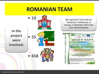 ROMANIAN TEAM 
•19 
•55 
•658 
In the project were involved: 
We organized "Green-Edufor Tomorrow" Conference, in Craiova, 7-10 0ctober 2013 with over 150 participants  