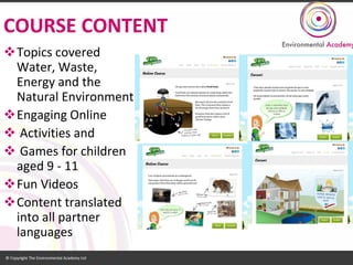 COURSE CONTENT 
Topics covered Water, Waste, Energy and the Natural Environment 
Engaging Online 
Activities and 
Games for children aged 9 -11 
Fun Videos 
Content translated into all partner languages  
