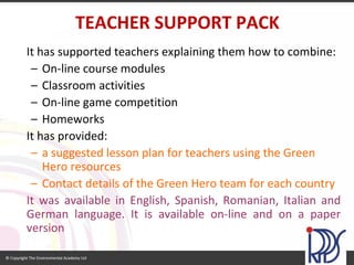 It has supported teachers explaining them how to combine: 
–On-line course modules 
–Classroom activities 
–On-line game competition 
–Homeworks 
It has provided: 
–a suggested lesson plan for teachers using the Green Hero resources 
–Contact details of the Green Hero team for each country 
ItwasavailableinEnglish,Spanish,Romanian,ItalianandGermanlanguage.Itisavailableon-lineandonapaperversion 
TEACHER SUPPORT PACK  