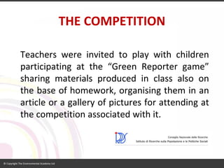THE COMPETITION 
Teacherswereinvitedtoplaywithchildrenparticipatingatthe“GreenReportergame” sharingmaterialsproducedinclassalsoonthebaseofhomework,organisingtheminanarticleoragalleryofpicturesforattendingatthecompetitionassociatedwithit.  