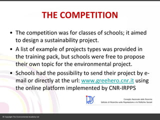 THE COMPETITION 
•The competition was for classes of schools; it aimed to design a sustainability project. 
•A list of example of projects types was provided in the training pack, but schools were free to propose their own topic for the environmental project. 
•Schools had the possibility to send their project by e- mail or directly at the url: www.greehero.cnr.itusing the online platform implemented by CNR-IRPPS  