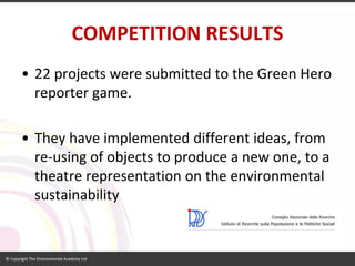 COMPETITION RESULTS 
•22 projects were submitted to the Green Hero reporter game. 
•They have implemented different ideas, from re-using of objects to produce a new one, to a theatre representation on the environmental sustainability  