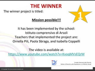 THE WINNER 
The winner project is titled: 
Missionpossible!!! 
It has been implemented by the school: 
Istituto comprensivo di Arsoli 
Teachers that implemented the project are: 
Ornella Pili, Paola Sbraga, and Isabella Coppelli 
The video isavailableat: 
https://www.youtube.com/watch?v=KvoqMVsEQrM 
1  