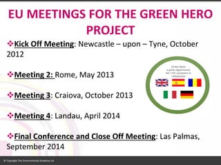 Kick Off Meeting: Newcastle –upon –Tyne, October 2012 
Meeting 2: Rome, May 2013 
Meeting 3: Craiova, October 2013 
Meeting 4: Landau, April 2014 
Final Conference and Close Off Meeting: Las Palmas, September 2014 
EU MEETINGSFOR THE GREEN HERO PROJECT  