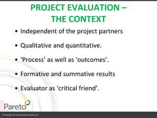 PROJECT EVALUATION – THE CONTEXT 
•Independent of the project partners 
•Qualitative and quantitative. 
•‘Process’ as well as ‘outcomes’. 
•Formative and summative results 
•Evaluator as ‘critical friend’.  
