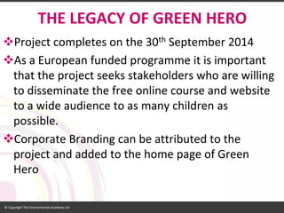 THE LEGACY OF GREEN HERO 
Project completes on the 30thSeptember 2014 
As a European funded programme it is important that the project seeks stakeholders who are willing to disseminate the free online course and website to a wide audience to as many children as possible. 
Corporate Branding can be attributed to the project and added to the home page of Green Hero  