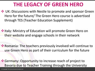 UK: Discussions with Nestle to promote and sponsor Green Hero for the future/ The Green Hero course is advertised through TES (Teacher Education Supplement) 
Italy: Ministry of Education will promote Green Hero on their website and engage schools in their network 
Romania: The teachers previously involved will continue to use Green Hero as part of their curriculum for the future 
Germany: Opportunity to increase reach of project to Bavaria due to Teacher Training through the University 
THE LEGACY OF GREEN HERO  