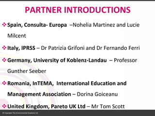 PARTNER INTRODUCTIONS 
Spain, Consulta-Europa–NoheliaMartinez and Lucie Milcent 
Italy, IPRSS–Dr PatriziaGrifoniand Dr Fernando Ferri 
Germany, University of Koblenz-Landau –Professor GuntherSeeber 
Romania, InTEMA, International Education and Management Association –DorinaGoiceanu 
United Kingdom, Pareto UK Ltd –Mr Tom Scott  