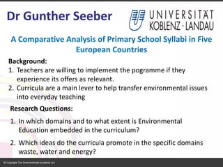 A Comparative Analysis of Primary School Syllabi in Five European Countries 
Research Questions: 
1.In which domains and to what extent is Environmental Education embedded in the curriculum? 
2.Which ideas do the curricula promote in the specific domains waste, water and energy? 
Dr Gunther Seeber 
Background: 
1.Teachers are willing to implement the pogramme if they experience its offers as relevant. 
2.Curricula are a main lever to help transfer environmental issues into everyday teaching  
