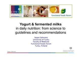 Yogurt & fermented milks 
in daily nutrition: from science to 
guidelines and recommendations 
Seppo Salminen 
Seppo Salminen 
University of Turku 
Faculty of Medicine 
Functional Foods Forum 
Turku, Finland 
 