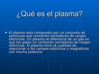 ¿Qué es el plasma? El plasma esta compuesto por un conjunto de partículas que contienen portadores de cargas eléctricas. Un plasma se diferencia de un gas en que los gases no contienen portadores de cargas eléctricas. El plasma tiene la cualidad de reaccionar a los campos eléctricos y magnéticos con mucha potencia 