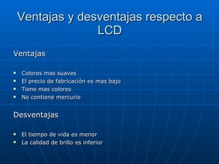 Ventajas y desventajas respecto a LCD Ventajas Colores mas suaves El precio de fabricación es mas bajo Tiene mas colores No contiene mercurio Desventajas El tiempo de vida es menor La calidad de brillo es inferior 