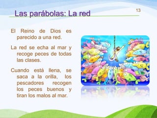 13
 Las parábolas: La red

El Reino de Dios es
  parecido a una red.
La red se echa al mar y
  recoge peces de todas
  las clases.
Cuando está llena, se
  saca a la orilla, los
  pescadores      recogen
  los peces buenos y
  tiran los malos al mar.
 