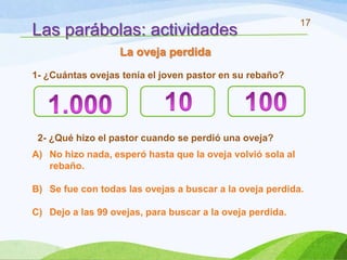 17
Las parábolas: actividades
                   La oveja perdida
1- ¿Cuántas ovejas tenía el joven pastor en su rebaño?




 2- ¿Qué hizo el pastor cuando se perdió una oveja?
A) No hizo nada, esperó hasta que la oveja volvió sola al
   rebaño.

B) Se fue con todas las ovejas a buscar a la oveja perdida.

C) Dejo a las 99 ovejas, para buscar a la oveja perdida.
 