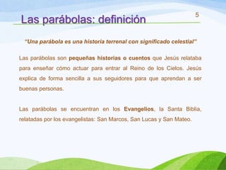 5
Las parábolas: definición
 “Una parábola es una historia terrenal con significado celestial”

Las parábolas son pequeñas historias o cuentos que Jesús relataba
para enseñar cómo actuar para entrar al Reino de los Cielos. Jesús
explica de forma sencilla a sus seguidores para que aprendan a ser
buenas personas.


Las parábolas se encuentran en los Evangelios, la Santa Biblia,
relatadas por los evangelistas: San Marcos, San Lucas y San Mateo.
 
