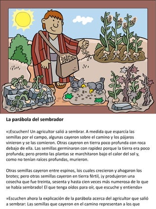 La parábola del sembrador
«¡Escuchen! Un agricultor salió a sembrar. A medida que esparcía las
semillas por el campo, algunas cayeron sobre el camino y los pájaros
vinieron y se las comieron. Otras cayeron en tierra poco profunda con roca
debajo de ella. Las semillas germinaron con rapidez porque la tierra era poco
profunda; pero pronto las plantas se marchitaron bajo el calor del sol y,
como no tenían raíces profundas, murieron.
Otras semillas cayeron entre espinos, los cuales crecieron y ahogaron los
brotes; pero otras semillas cayeron en tierra fértil, ¡y produjeron una
cosecha que fue treinta, sesenta y hasta cien veces más numerosa de lo que
se había sembrado! El que tenga oídos para oír, que escuche y entienda»
»Escuchen ahora la explicación de la parábola acerca del agricultor que salió
a sembrar: Las semillas que cayeron en el camino representan a los que
 
