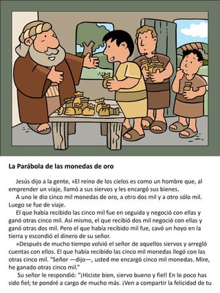 La Parábola de las monedas de oro
Jesús dijo a la gente, »El reino de los cielos es como un hombre que, al
emprender un viaje, llamó a sus siervos y les encargó sus bienes.
A uno le dio cinco mil monedas de oro, a otro dos mil y a otro sólo mil.
Luego se fue de viaje.
El que había recibido las cinco mil fue en seguida y negoció con ellas y
ganó otras cinco mil. Así mismo, el que recibió dos mil negoció con ellas y
ganó otras dos mil. Pero el que había recibido mil fue, cavó un hoyo en la
tierra y escondió el dinero de su señor.
»Después de mucho tiempo volvió el señor de aquellos siervos y arregló
cuentas con ellos. El que había recibido las cinco mil monedas llegó con las
otras cinco mil. “Señor —dijo—, usted me encargó cinco mil monedas. Mire,
he ganado otras cinco mil.”
Su señor le respondió: “¡Hiciste bien, siervo bueno y fiel! En lo poco has
sido fiel; te pondré a cargo de mucho más. ¡Ven a compartir la felicidad de tu
 