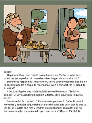 señor!”
Llegó también el que recibió dos mil monedas. “Señor —informó—,
usted me encargó dos mil monedas. Mire, he ganado otras dos mil.”
Su señor le respondió: “¡Hiciste bien, siervo bueno y fiel! Has sido fiel en
lo poco; te pondré a cargo de mucho más. ¡Ven a compartir la felicidad de
tu señor!”
»Después llegó el que había recibido sólo mil monedas. “Señor —
explicó—, Fui y escondí su dinero en la tierra. Mire, aquí tiene lo que es
suyo.”
Pero su señor le contestó: “¡Siervo malo y perezoso! ¡Quítenle las mil
monedas y dénselas al que tiene las diez mil! A los que usan bien lo que se
les da, se les dará aún más y tendrán en abundancia; pero a los que no
hacen nada se les quitará aun lo poco que tienen.” (Mateo 25:14-29)
 