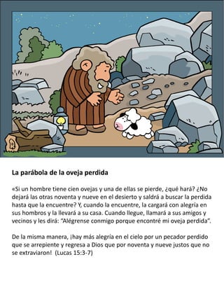 La parábola de la oveja perdida
«Si un hombre tiene cien ovejas y una de ellas se pierde, ¿qué hará? ¿No
dejará las otras noventa y nueve en el desierto y saldrá a buscar la perdida
hasta que la encuentre? Y, cuando la encuentre, la cargará con alegría en
sus hombros y la llevará a su casa. Cuando llegue, llamará a sus amigos y
vecinos y les dirá: “Alégrense conmigo porque encontré mi oveja perdida”.
De la misma manera, ¡hay más alegría en el cielo por un pecador perdido
que se arrepiente y regresa a Dios que por noventa y nueve justos que no
se extraviaron! (Lucas 15:3-7)
 