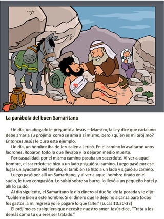 La parábola del buen Samaritano
Un día, un abogado le preguntó a Jesús —Maestro, la Ley dice que cada uno
debe amar a su prójimo como se ama a sí mismo, pero ¿quién es mi prójimo?
Entonces Jesús le puso este ejemplo.
Un día, un hombre iba de Jerusalén a Jericó. En el camino lo asaltaron unos
ladrones. Robaron todo lo que llevaba y lo dejaron medio muerto.
Por casualidad, por el mismo camino pasaba un sacerdote. Al ver a aquel
hombre, el sacerdote se hizo a un lado y siguió su camino. Luego pasó por ese
lugar un ayudante del templo; el también se hizo a un lado y siguió su camino.
Luego pasó por allí un Samaritano, y al ver a aquel hombre tirado en el
suelo, le tuvo compasión. Lo subió sobre su burro, lo llevó a un pequeño hotel y
allí lo cuidó.
Al día siguiente, el Samaritano le dio dinero al dueño de la posada y le dijo:
“Cuídeme bien a este hombre. Si el dinero que le dejo no alcanza para todos
los gastos, a mi regreso yo le pagaré lo que falte.” (Lucas 10:30-33)
El prójimo es cualquiera que necesite nuestro amor. Jesús dice, “Trata a los
demás como tu quieres ser tratado.”
 