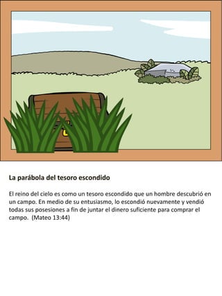 La parábola del tesoro escondido
El reino del cielo es como un tesoro escondido que un hombre descubrió en
un campo. En medio de su entusiasmo, lo escondió nuevamente y vendió
todas sus posesiones a fin de juntar el dinero suficiente para comprar el
campo. (Mateo 13:44)
 