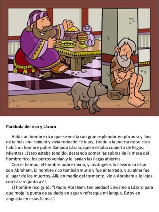 Parábola del rico y Lázaro
Había un hombre rico que se vestía con gran esplendor en púrpura y lino
de la más alta calidad y vivía rodeado de lujos. Tirado a la puerta de su casa
había un hombre pobre llamado Lázaro, quien estaba cubierto de llagas.
Mientras Lázaro estaba tendido, deseando comer las sobras de la mesa del
hombre rico, los perros venían y le lamían las llagas abiertas.
Con el tiempo, el hombre pobre murió, y los ángeles lo llevaron a estar
con Abraham. El hombre rico también murió y fue enterrado, y su alma fue
al lugar de los muertos. Allí, en medio del tormento, vio a Abraham a lo lejos
con Lázaro junto a él.
El hombre rico gritó: “¡Padre Abraham, ten piedad! Envíame a Lázaro para
que moje la punta de su dedo en agua y refresque mi lengua. Estoy en
angustia en estas llamas”.
 