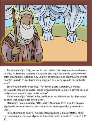 Abraham le dijo: “Hijo, recuerda que tuviste todo lo que quisiste durante
tu vida, y Lázaro no tuvo nada. Ahora él está aquí recibiendo consuelo y tú
estás en angustia. Además, hay un gran abismo que nos separa. Ninguno de
nosotros puede cruzar hasta allí, y ninguno de ustedes puede cruzar hasta
aquí”.
Entonces el hombre rico dijo: “Por favor, padre Abraham, al menos
envíalo a la casa de mi padre. Tengo cinco hermanos y quiero advertirles que
no terminen en este lugar de tormento”.
Abraham le dijo: “Moisés y los profetas ya les advirtieron. Tus hermanos
pueden leer lo que ellos escribieron”.
El hombre rico respondió: “¡No, padre Abraham! Pero si se les envía a
alguien de los muertos ellos se arrepentirán de sus pecados y volverán a
Dios”.
Pero Abraham le dijo: “Si no escuchan a Moisés y a los profetas, no se
persuadirán por más que alguno se levantara de los muertos”. (Lucas 16:19-
31)
 