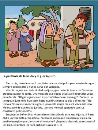 The Parable of the Widow and the
Unjust Judge: Story and
Coloring Page
La parábola de la viuda y el juez injusto
Cierto día, Jesús les contó una historia a sus discípulos para mostrarles que
siempre debían orar y nunca darse por vencidos.
«Había un juez en cierta ciudad —dijo—, que no tenía temor de Dios ni se
preocupaba por la gente. Una viuda de esa ciudad acudía a él repetidas veces
para decirle: “Hágame justicia en este conflicto con mi enemigo”. Durante un
tiempo, el juez no le hizo caso, hasta que finalmente se dijo a sí mismo: “No
temo a Dios ni me importa la gente, pero esta mujer me está volviendo loco.
Me ocuparé de que reciba justicia, ¡porque me está agotando con sus
constantes peticiones!”».
Entonces el Señor dijo: «Aprendan una lección de este juez injusto. Si hasta
él dio un veredicto justo al final, ¿acaso no creen que Dios hará justicia a su
pueblo escogido que clama a él día y noche? ¿Seguirá aplazando su respuesta?
Les digo, ¡él pronto les hará justicia! (Lucas 18:1-8)
 
