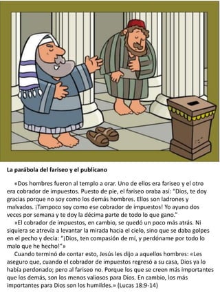 The Parable of the Pharisee and
the Publican
La parábola del fariseo y el publicano
«Dos hombres fueron al templo a orar. Uno de ellos era fariseo y el otro
era cobrador de impuestos. Puesto de pie, el fariseo oraba así: “Dios, te doy
gracias porque no soy como los demás hombres. Ellos son ladrones y
malvados. ¡Tampoco soy como ese cobrador de impuestos! Yo ayuno dos
veces por semana y te doy la décima parte de todo lo que gano.”
»El cobrador de impuestos, en cambio, se quedó un poco más atrás. Ni
siquiera se atrevía a levantar la mirada hacia el cielo, sino que se daba golpes
en el pecho y decía: “¡Dios, ten compasión de mí, y perdóname por todo lo
malo que he hecho!”»
Cuando terminó de contar esto, Jesús les dijo a aquellos hombres: «Les
aseguro que, cuando el cobrador de impuestos regresó a su casa, Dios ya lo
había perdonado; pero al fariseo no. Porque los que se creen más importantes
que los demás, son los menos valiosos para Dios. En cambio, los más
importantes para Dios son los humildes.» (Lucas 18:9-14)
 