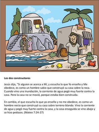 Los dos constructores
Jesús dijo, “Si alguien se acerca a Mí, y escucha lo que Yo enseño y Me
obedece, es como un hombre sabio que construyó su casa sobre la roca.
Cuando vino una inundación, la corriente de agua pegó muy fuerte contra la
casa. Pero la casa no se movió, porque estaba bien construida.
En cambio, el que escucha lo que yo enseño y no me obedece, es como un
hombre necio que construyó su casa sobre terreno blando. Vino la corriente
de agua y pegó muy fuerte contra la casa, y la casa enseguida se vino abajo y
se hizo pedazos. (Mateo 7:24-27)
 