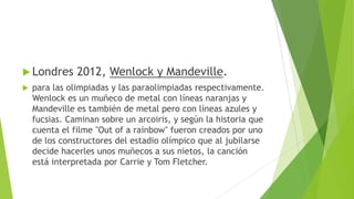  Londres 2012, Wenlock y Mandeville.
 para las olimpiadas y las paraolimpiadas respectivamente.
Wenlock es un muñeco de metal con líneas naranjas y
Mandeville es también de metal pero con líneas azules y
fucsias. Caminan sobre un arcoiris, y según la historia que
cuenta el filme "Out of a rainbow" fueron creados por uno
de los constructores del estadio olímpico que al jubilarse
decide hacerles unos muñecos a sus nietos, la canción
está interpretada por Carrie y Tom Fletcher.
 