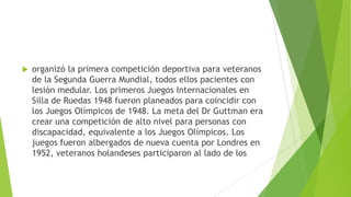  organizó la primera competición deportiva para veteranos
de la Segunda Guerra Mundial, todos ellos pacientes con
lesión medular. Los primeros Juegos Internacionales en
Silla de Ruedas 1948 fueron planeados para coincidir con
los Juegos Olímpicos de 1948. La meta del Dr Guttman era
crear una competición de alto nivel para personas con
discapacidad, equivalente a los Juegos Olímpicos. Los
juegos fueron albergados de nueva cuenta por Londres en
1952, veteranos holandeses participaron al lado de los
 