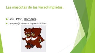 Las mascotas de las Paraolimpiadas.
 Seúl 1988, Komduri.
 Una pareja de osos negros asiáticos.
 