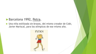  Barcelona 1992, Petra.
 Una niña estilizada sin brazos, del mismo creador de Cobi,
Javier Mariscal, para los olímpicos de ese mismo año.
 