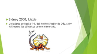  Sidney 2000, Lizzie.
 Un lagarto de cuello fril, del mismo creador de Olly, Sid y
Millie para los olímpicos de ese mismo año.
 