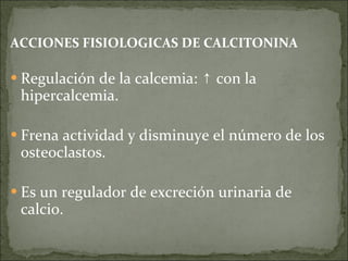 ACCIONES FISIOLOGICAS DE CALCITONINA Regulación de la calcemia:  ↑ con la hiper calcemia. Frena actividad y disminuye el número de los osteoclastos. Es un regulador de excreción urinaria de calcio. 