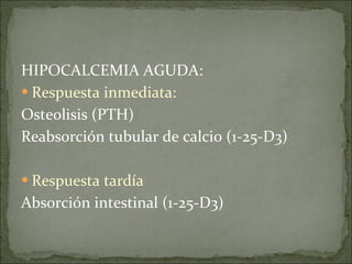 HIPOCALCEMIA AGUDA: Respuesta inmediata: Osteolisis (PTH) Reabsorción tubular de calcio (1-25-D3) Respuesta tardía Absorción intestinal (1-25-D3) 
