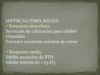 HIPERCALCEMIA AGUDA: Respuesta inmediata:   Secreción de calcitonina para inhibir: Osteolisis Favorece excreción urinaria de calcio Respuesta tardía: Inhibe secreción de PTH Inhibe síntesis de 1-25-D3 